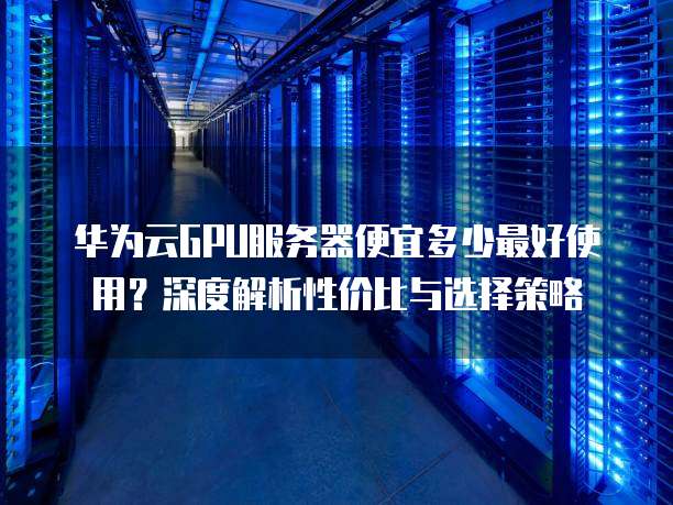 华为云GPU服务器便宜多少最好使用?深度解析性价比与选择策略