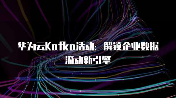 华为云Kafka活动:解锁企业数据流动新引擎