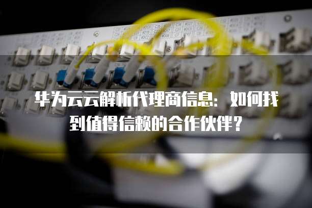 华为云云解析代理商信息:如何找到值得信赖的合作伙伴?
