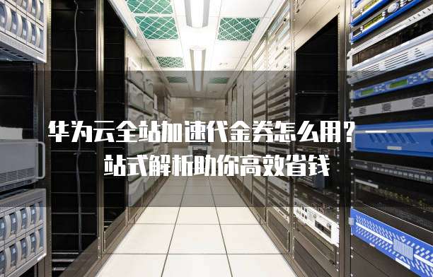 华为云全站加速代金券怎么用?一站式解析助你高效省钱