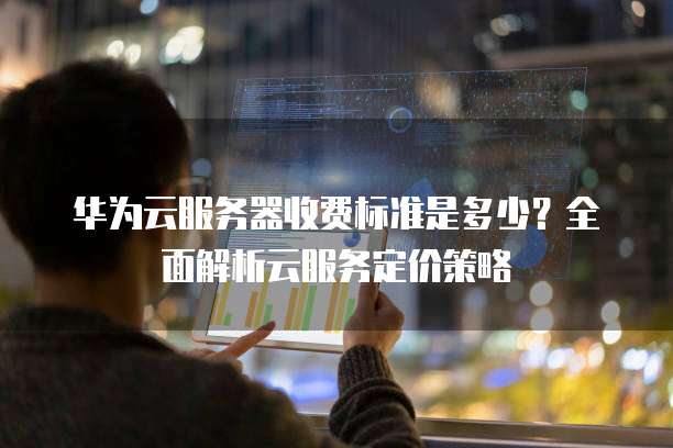 华为云服务器收费标准是多少?全面解析云服务定价策略