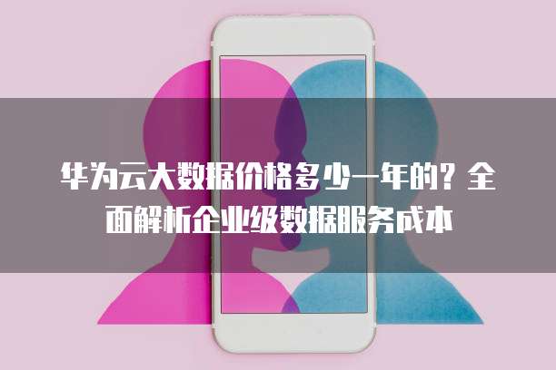 华为云大数据价格多少一年的?全面解析企业级数据服务成本