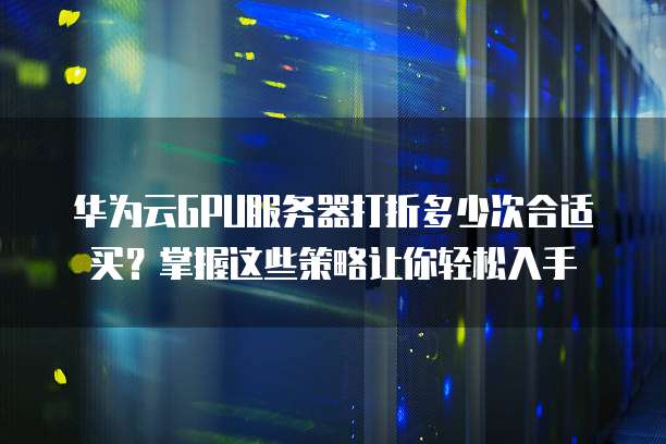 华为云GPU服务器打折多少次合适买?掌握这些策略让你轻松入手