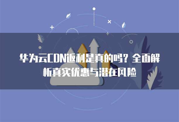 华为云CDN返利是真的吗?全面解析真实优惠与潜在风险