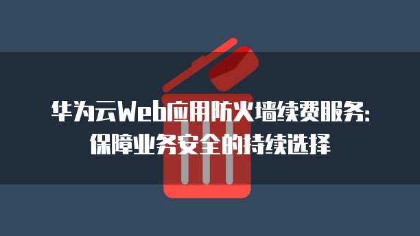 华为云Web应用防火墙续费服务:保障业务安全的持续选择