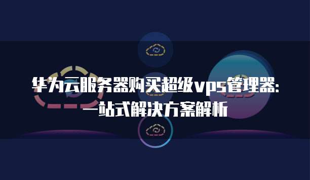 华为云服务器购买超级vps管理器:一站式解决方案解析