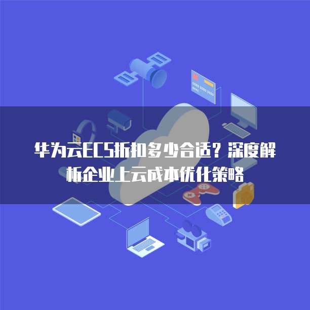 华为云ECS折扣多少合适?深度解析企业上云成本优化策略