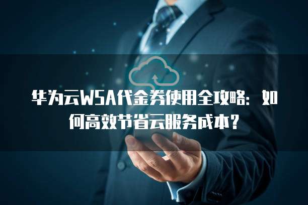 华为云WSA代金券使用全攻略:如何高效节省云服务成本?