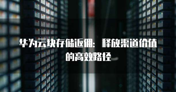 华为云块存储返佣:释放渠道价值的高效路径