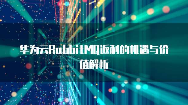 华为云RabbitMQ返利的机遇与价值解析