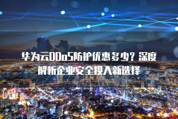 华为云DDoS防护优惠多少?深度解析企业安全投入新选择
