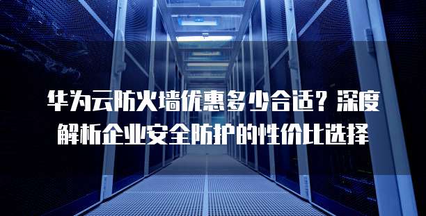 华为云防火墙优惠多少合适?深度解析企业安全防护的性价比选择