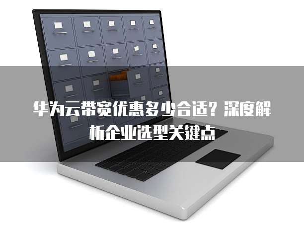 华为云带宽优惠多少合适?深度解析企业选型关键点
