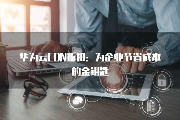 华为云CDN折扣:为企业节省成本的金钥匙