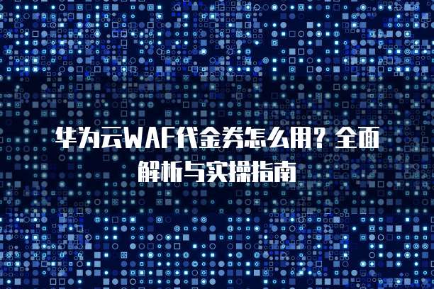 华为云WAF代金券怎么用?全面解析与实操指南