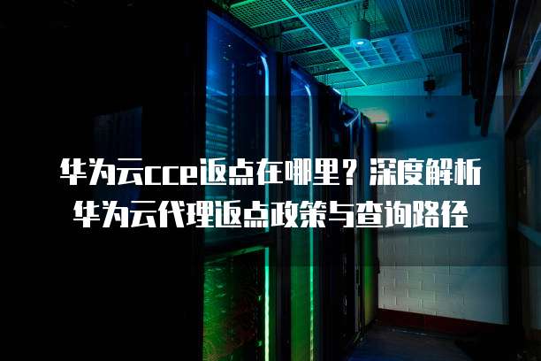 华为云cce返点在哪里?深度解析华为云代理返点政策与查询路径