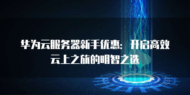 华为云服务器新手优惠:开启高效云上之旅的明智之选