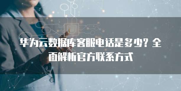 华为云数据库客服电话是多少？全面解析官方联系方式