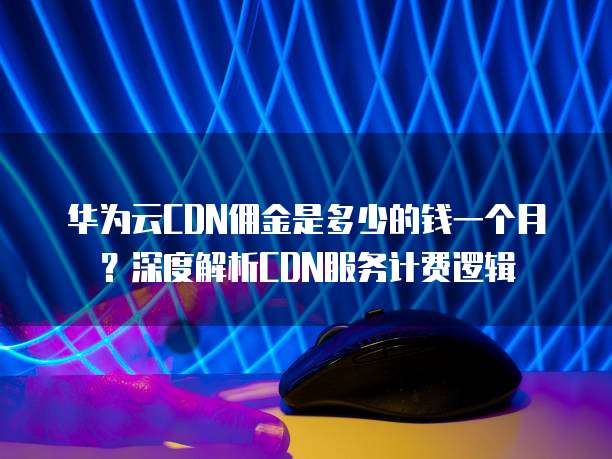 华为云CDN佣金是多少的钱一个月?深度解析CDN服务计费逻辑