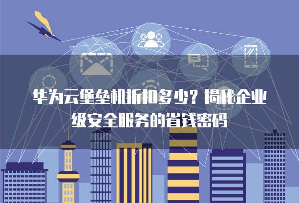 华为云堡垒机折扣多少？揭秘企业级安全服务的省钱密码