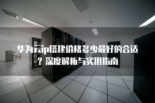 华为云ip搭建价格多少最好的合适?深度解析与实用指南
