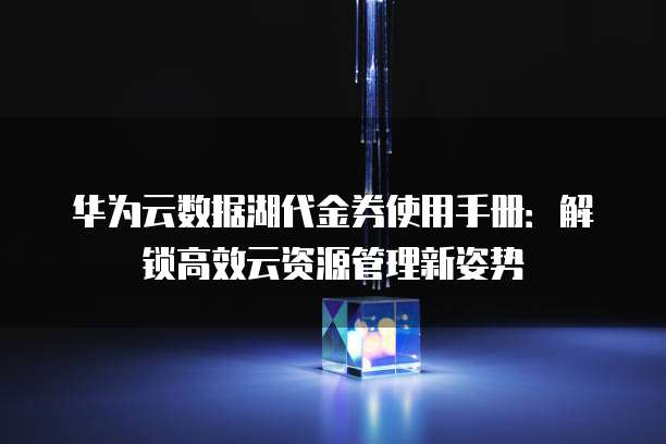 华为云数据湖代金券使用手册:解锁高效云资源管理新姿势