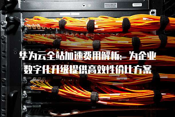 华为云全站加速费用解析:为企业数字化升级提供高效性价比方案