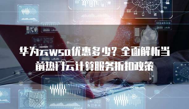华为云wsa优惠多少?全面解析当前热门云计算服务折扣政策