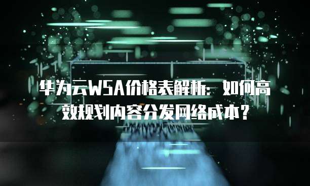 华为云WSA价格表解析:如何高效规划内容分发网络成本?