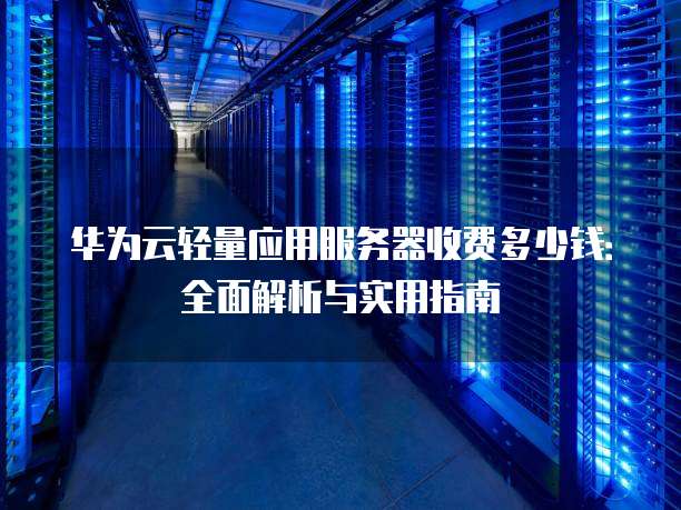 华为云轻量应用服务器收费多少钱:全面解析与实用指南