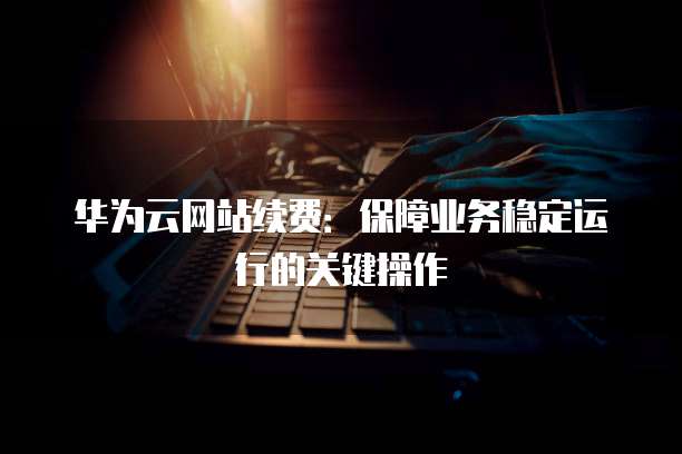 华为云网站续费:保障业务稳定运行的关键操作