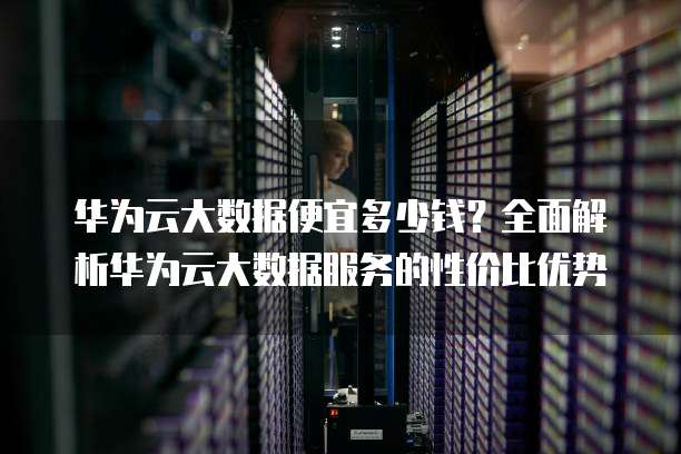 华为云大数据便宜多少钱?全面解析华为云大数据服务的性价比优势