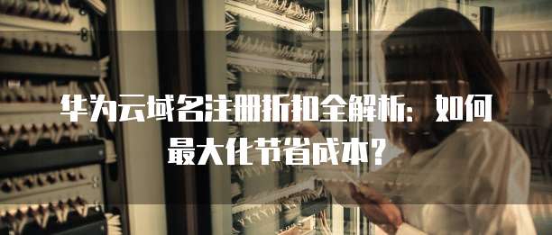 华为云域名注册折扣全解析:如何最大化节省成本?