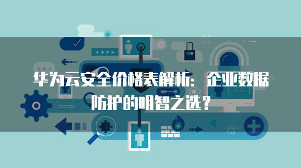 华为云安全价格表解析：企业数据防护的明智之选？