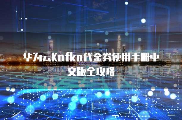 华为云Kafka代金券使用手册中文版全攻略