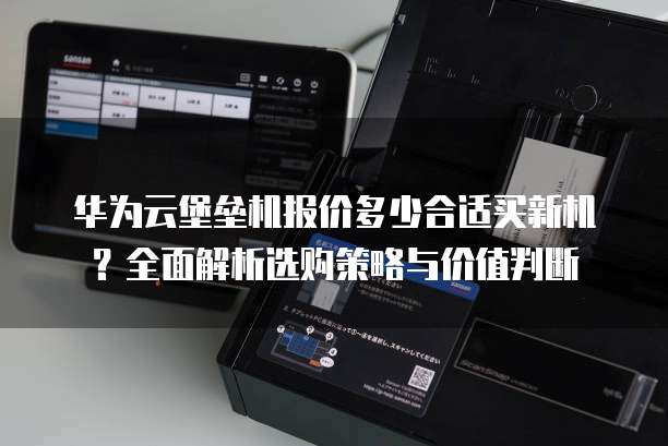 华为云堡垒机报价多少合适买新机?全面解析选购策略与价值判断