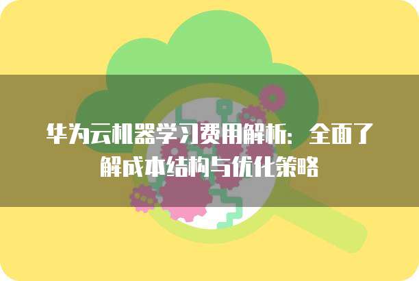 华为云机器学习费用解析:全面了解成本结构与优化策略