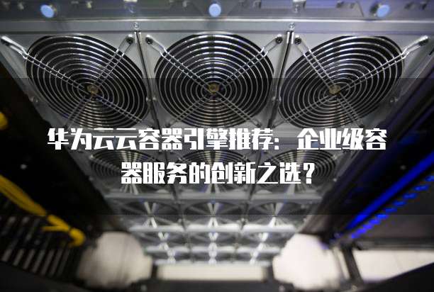 华为云云容器引擎推荐:企业级容器服务的创新之选?