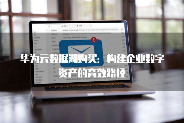 华为云数据湖购买:构建企业数字资产的高效路径