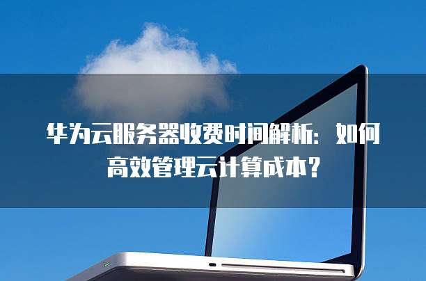 华为云服务器收费时间解析:如何高效管理云计算成本?