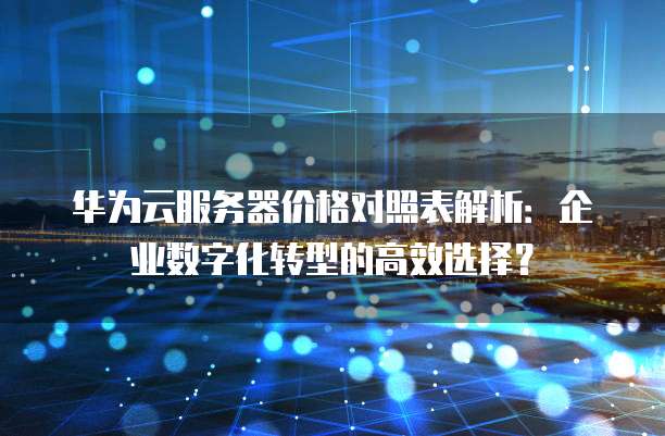 华为云服务器价格对照表解析:企业数字化转型的高效选择?