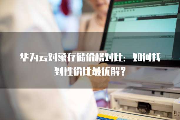 华为云对象存储价格对比:如何找到性价比最优解?