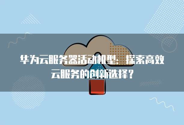 华为云服务器活动机型：探索高效云服务的创新选择？