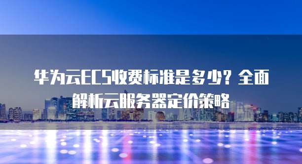 华为云ECS收费标准是多少?全面解析云服务器定价策略