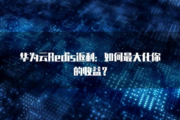 华为云Redis返利：如何最大化你的收益？