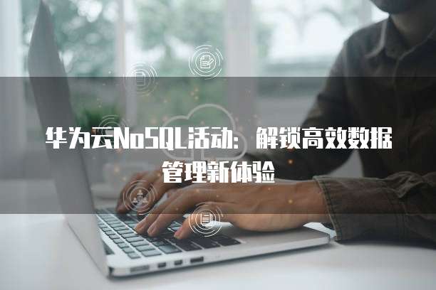 华为云NoSQL活动：解锁高效数据管理新体验