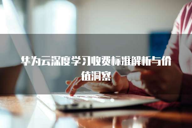 华为云深度学习收费标准解析与价值洞察