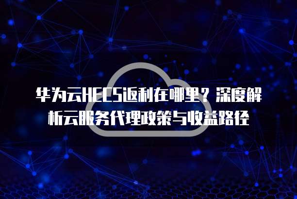 华为云HECS返利在哪里?深度解析云服务代理政策与收益路径