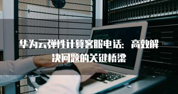 华为云弹性计算客服电话:高效解决问题的关键桥梁