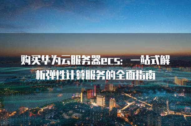 购买华为云服务器ecs:一站式解析弹性计算服务的全面指南